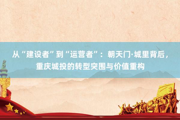 从“建设者”到“运营者”:朝天门·城里背后,重庆城投的转型突围与价值重构
