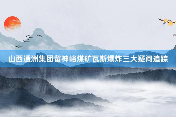 山西通洲集团留神峪煤矿瓦斯爆炸三大疑问追踪