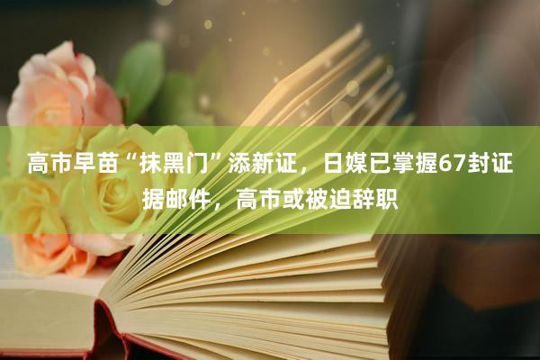 高市早苗“抹黑门”添新证，日媒已掌握67封证据邮件，高市或被迫辞职