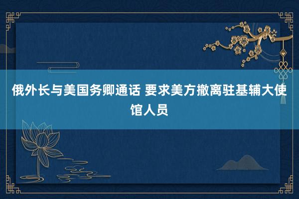俄外长与美国务卿通话 要求美方撤离驻基辅大使馆人员