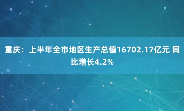 重庆:上半年全市地区生产总值16702.17亿元 同比增长4.2%