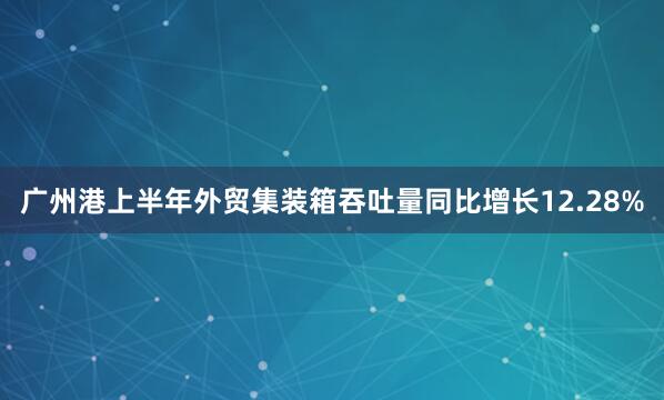 广州港上半年外贸集装箱吞吐量同比增长12.28%