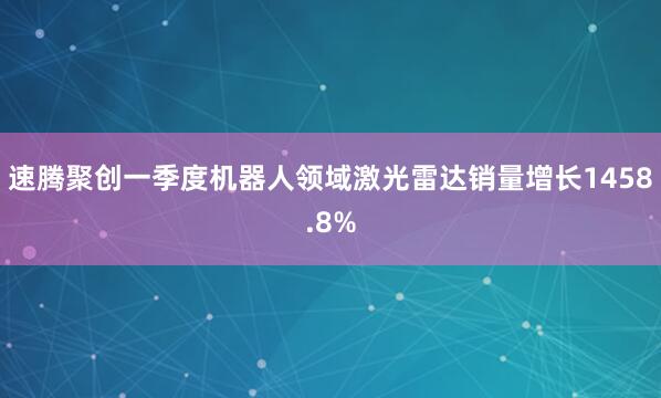 速腾聚创一季度机器人领域激光雷达销量增长1458.8%