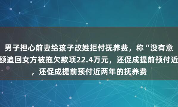 男子担心前妻给孩子改姓拒付抚养费,称“没有意义”,法院全额追回女方被拖欠款项22.4万元,还促成提前预付近两年的抚养费