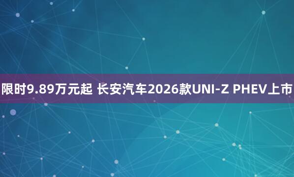 限时9.89万元起 长安汽车2026款UNI-Z PHEV上市