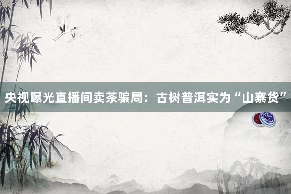 央视曝光直播间卖茶骗局:古树普洱实为“山寨货”
