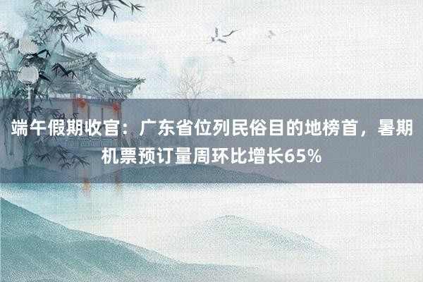 端午假期收官：广东省位列民俗目的地榜首，暑期机票预订量周环比增长65%