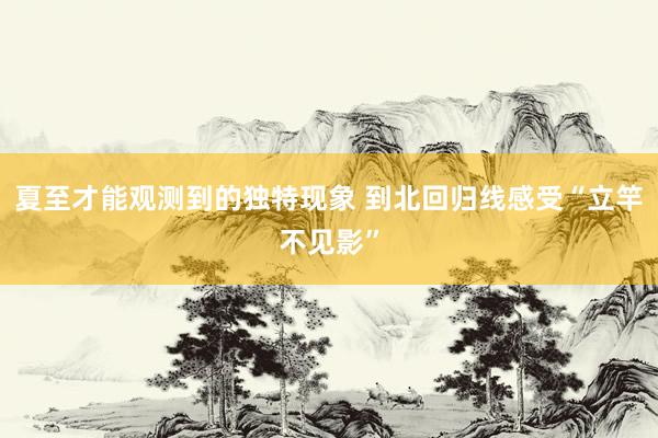 夏至才能观测到的独特现象 到北回归线感受“立竿不见影”