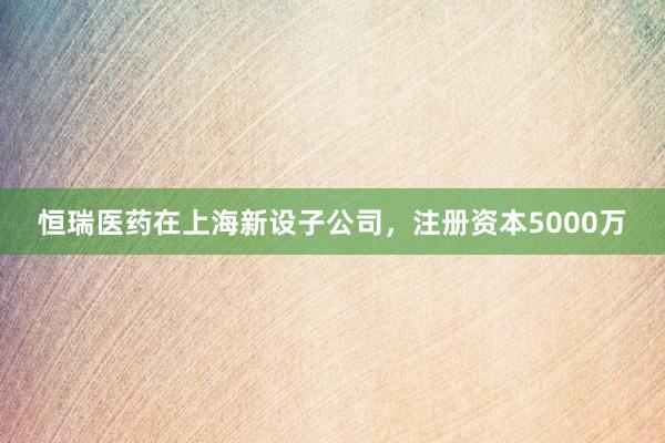 恒瑞医药在上海新设子公司,注册资本5000万