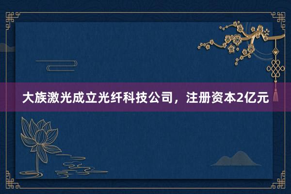 大族激光成立光纤科技公司,注册资本2亿元