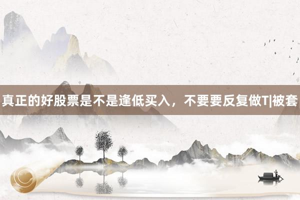 真正的好股票是不是逢低买入,不要要反复做T|被套