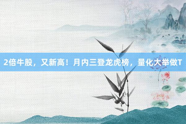 2倍牛股,又新高!月内三登龙虎榜,量化大举做T