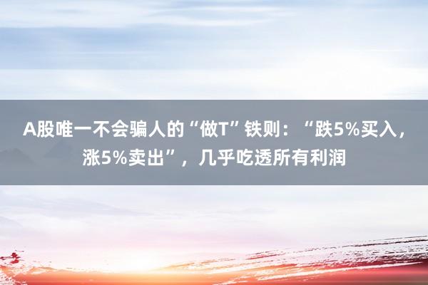 A股唯一不会骗人的“做T”铁则:“跌5%买入,涨5%卖出”,几乎吃透所有利润