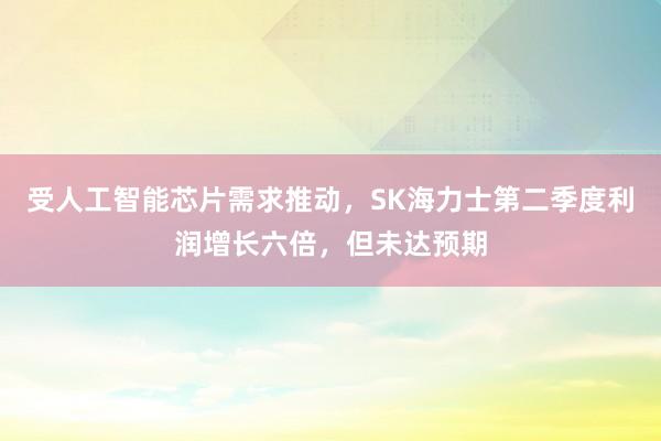 受人工智能芯片需求推动,SK海力士第二季度利润增长六倍,但未达预期