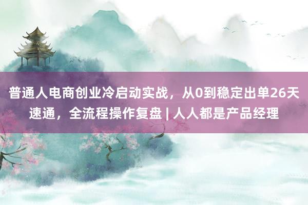 普通人电商创业冷启动实战，从0到稳定出单26天速通，全流程操作复盘 | 人人都是产品经理