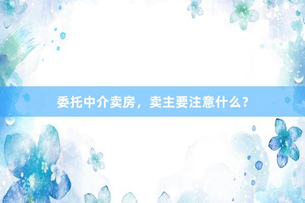 委托中介卖房,卖主要注意什么?
