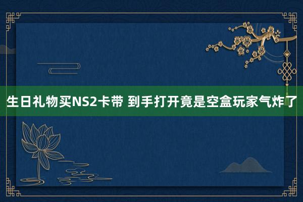 生日礼物买NS2卡带 到手打开竟是空盒玩家气炸了
