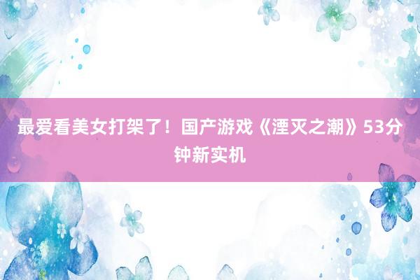 最爱看美女打架了！国产游戏《湮灭之潮》53分钟新实机