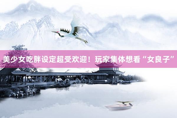 美少女吃胖设定超受欢迎!玩家集体想看“女良子”