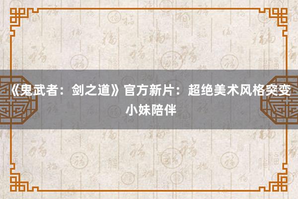 《鬼武者:剑之道》官方新片:超绝美术风格突变 小妹陪伴