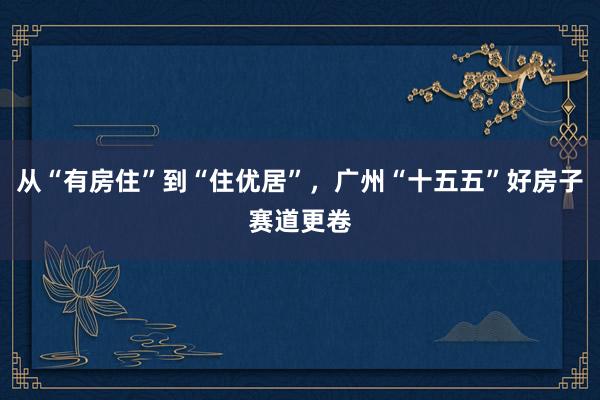 从“有房住”到“住优居”,广州“十五五”好房子赛道更卷