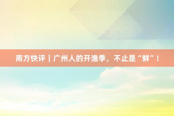 南方快评｜广州人的开渔季，不止是“鲜”！
