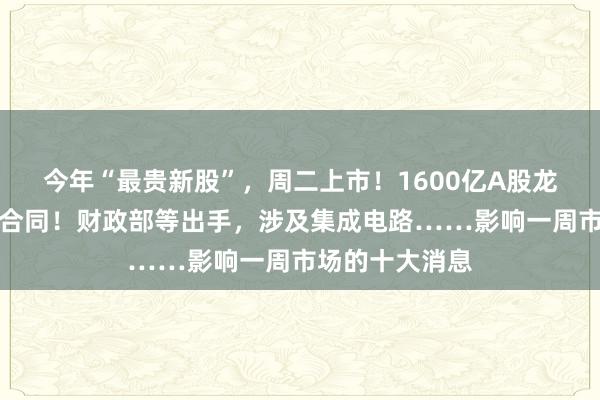 今年“最贵新股”,周二上市!1600亿A股龙头,签订重大合同!财政部等出手,涉及集成电路……影响一周市场的十大消息