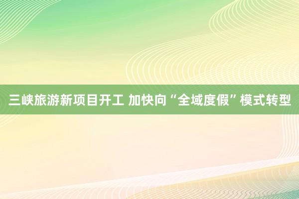 三峡旅游新项目开工 加快向“全域度假”模式转型