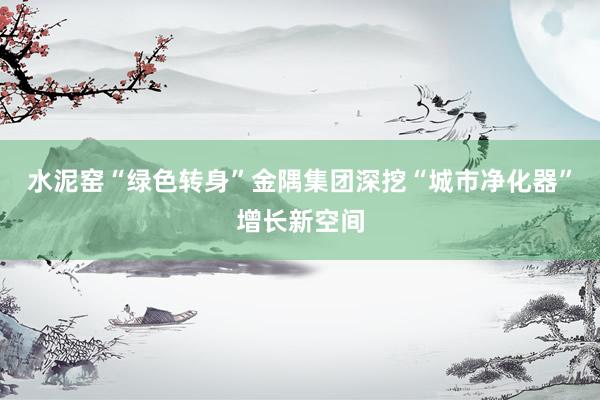 水泥窑“绿色转身”金隅集团深挖“城市净化器”增长新空间