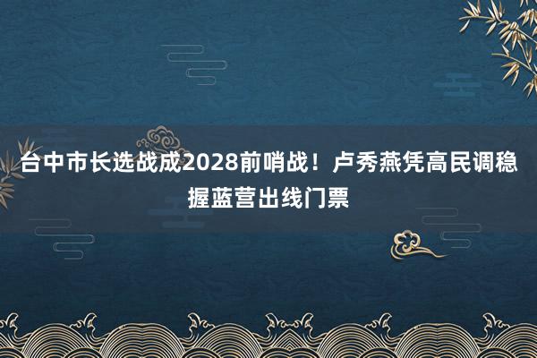台中市长选战成2028前哨战!卢秀燕凭高民调稳握蓝营出线门票