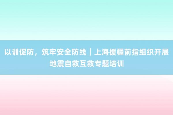 以训促防,筑牢安全防线|上海援疆前指组织开展地震自救互救专题培训