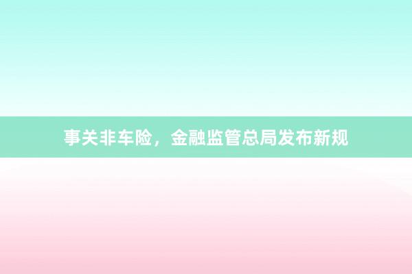 事关非车险,金融监管总局发布新规