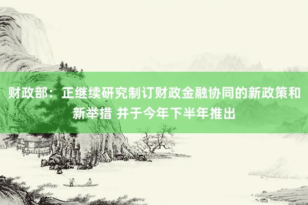 财政部:正继续研究制订财政金融协同的新政策和新举措 并于今年下半年推出