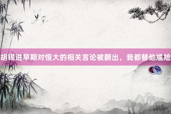 胡锡进早期对恒大的相关言论被翻出,我都替他尴尬