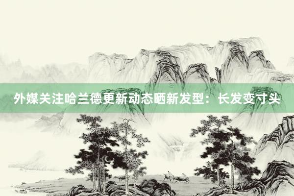外媒关注哈兰德更新动态晒新发型:长发变寸头