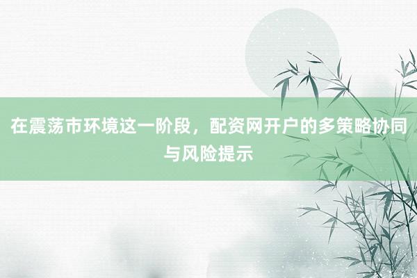 在震荡市环境这一阶段,配资网开户的多策略协同与风险提示
