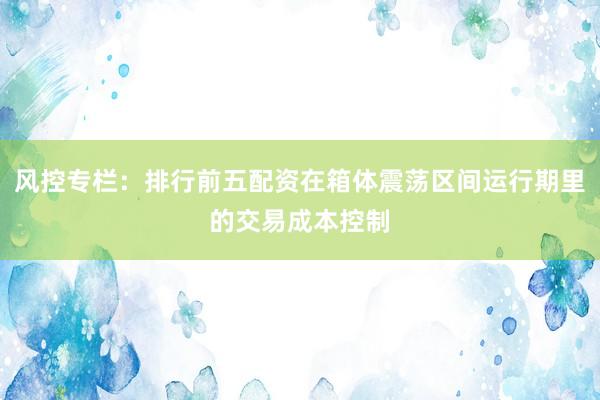 风控专栏:排行前五配资在箱体震荡区间运行期里的交易成本控制