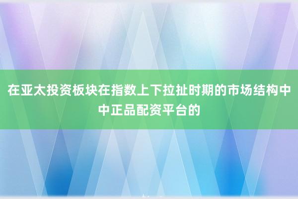 在亚太投资板块在指数上下拉扯时期的市场结构中中正品配资平台的