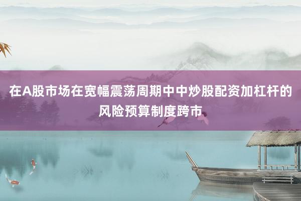 在A股市场在宽幅震荡周期中中炒股配资加杠杆的风险预算制度跨市