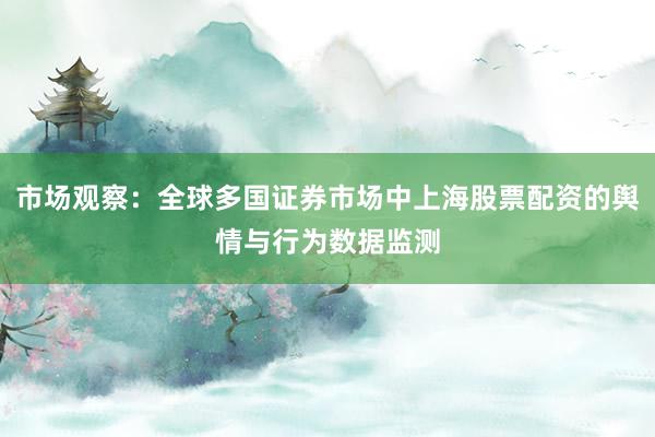市场观察:全球多国证券市场中上海股票配资的舆情与行为数据监测