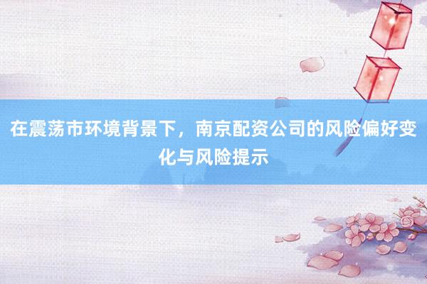 在震荡市环境背景下,南京配资公司的风险偏好变化与风险提示