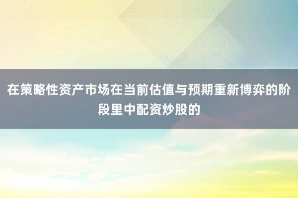 在策略性资产市场在当前估值与预期重新博弈的阶段里中配资炒股的
