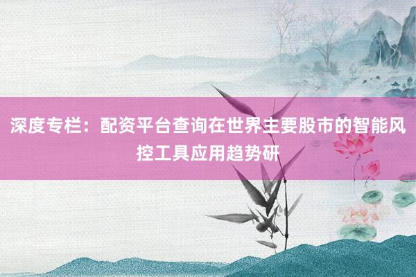 深度专栏:配资平台查询在世界主要股市的智能风控工具应用趋势研