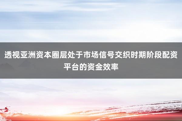透视亚洲资本圈层处于市场信号交织时期阶段配资平台的资金效率