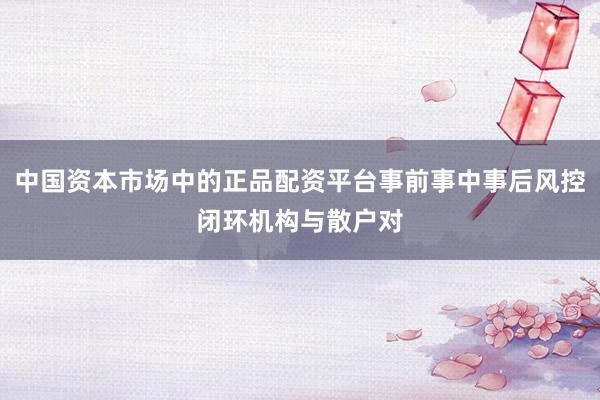 中国资本市场中的正品配资平台事前事中事后风控闭环机构与散户对