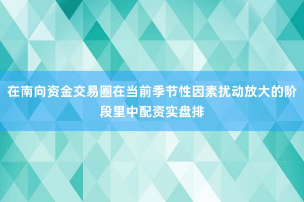在南向资金交易圈在当前季节性因素扰动放大的阶段里中配资实盘排