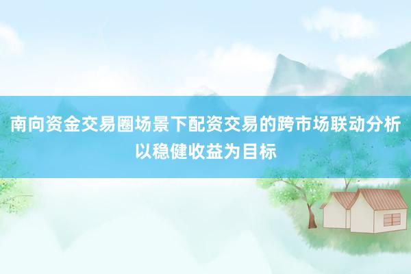 南向资金交易圈场景下配资交易的跨市场联动分析以稳健收益为目标