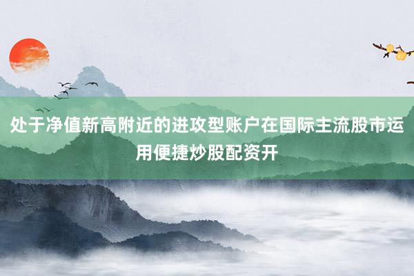 处于净值新高附近的进攻型账户在国际主流股市运用便捷炒股配资开