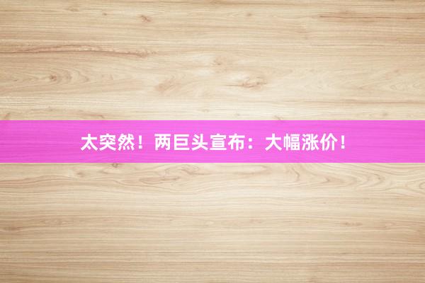 太突然!两巨头宣布:大幅涨价!
