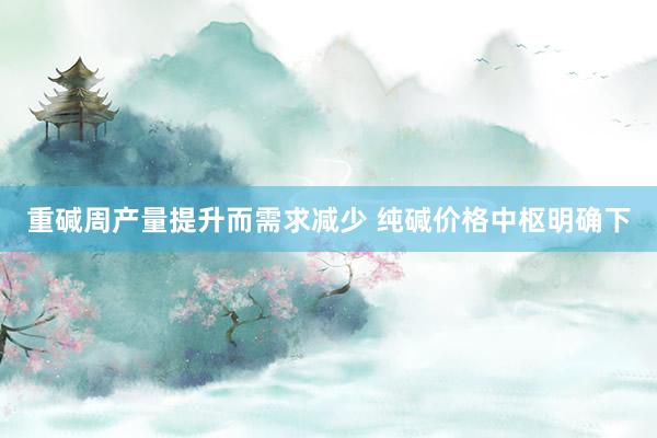 重碱周产量提升而需求减少 纯碱价格中枢明确下